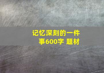 记忆深刻的一件事600字 题材